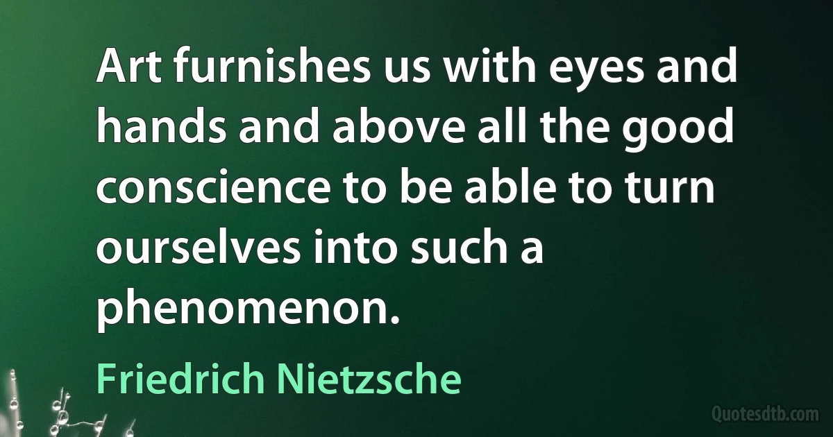 Art furnishes us with eyes and hands and above all the good conscience to be able to turn ourselves into such a phenomenon. (Friedrich Nietzsche)