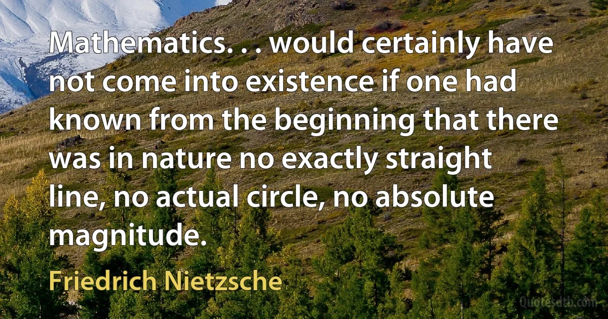 Mathematics. . . would certainly have not come into existence if one had known from the beginning that there was in nature no exactly straight line, no actual circle, no absolute magnitude. (Friedrich Nietzsche)