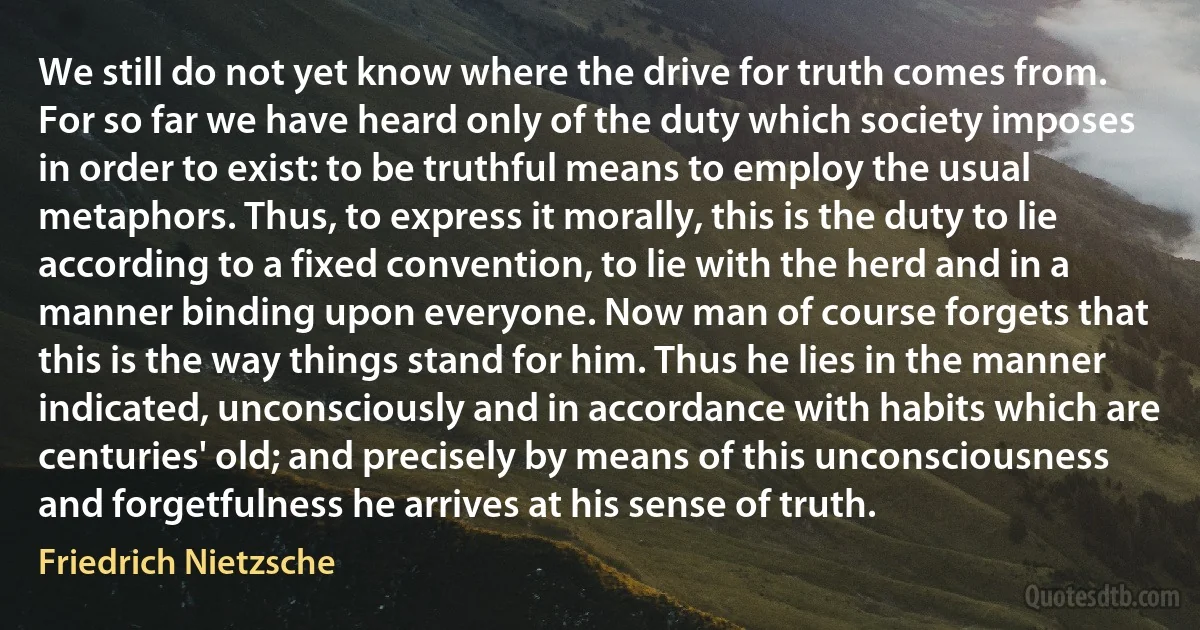 We still do not yet know where the drive for truth comes from. For so far we have heard only of the duty which society imposes in order to exist: to be truthful means to employ the usual metaphors. Thus, to express it morally, this is the duty to lie according to a fixed convention, to lie with the herd and in a manner binding upon everyone. Now man of course forgets that this is the way things stand for him. Thus he lies in the manner indicated, unconsciously and in accordance with habits which are centuries' old; and precisely by means of this unconsciousness and forgetfulness he arrives at his sense of truth. (Friedrich Nietzsche)