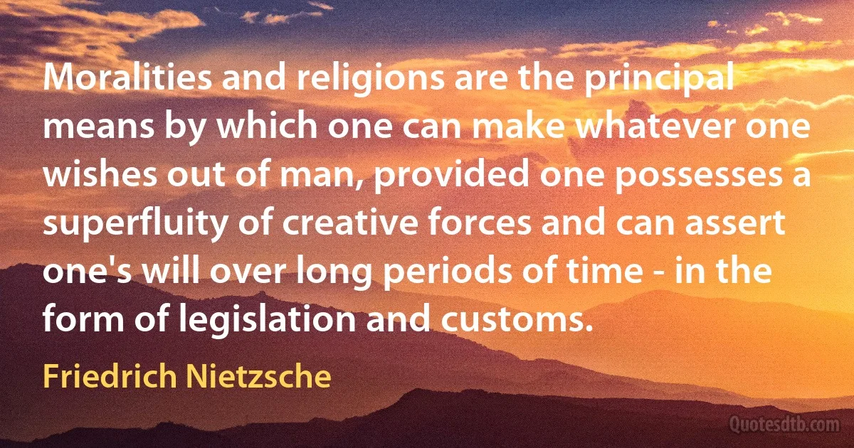 Moralities and religions are the principal means by which one can make whatever one wishes out of man, provided one possesses a superfluity of creative forces and can assert one's will over long periods of time - in the form of legislation and customs. (Friedrich Nietzsche)