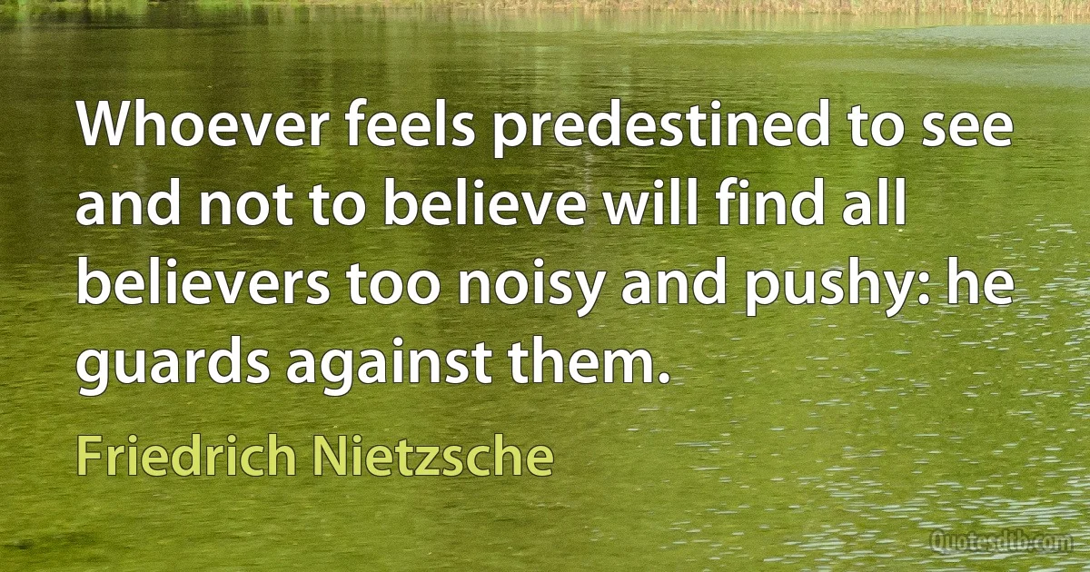 Whoever feels predestined to see and not to believe will find all believers too noisy and pushy: he guards against them. (Friedrich Nietzsche)