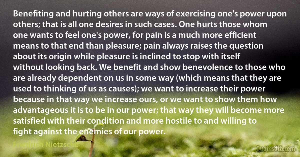 Benefiting and hurting others are ways of exercising one's power upon others; that is all one desires in such cases. One hurts those whom one wants to feel one's power, for pain is a much more efficient means to that end than pleasure; pain always raises the question about its origin while pleasure is inclined to stop with itself without looking back. We benefit and show benevolence to those who are already dependent on us in some way (which means that they are used to thinking of us as causes); we want to increase their power because in that way we increase ours, or we want to show them how advantageous it is to be in our power; that way they will become more satisfied with their condition and more hostile to and willing to fight against the enemies of our power. (Friedrich Nietzsche)