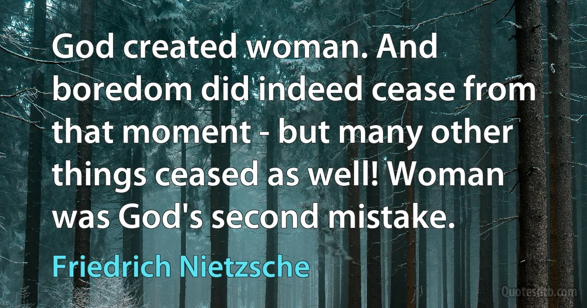 God created woman. And boredom did indeed cease from that moment - but many other things ceased as well! Woman was God's second mistake. (Friedrich Nietzsche)