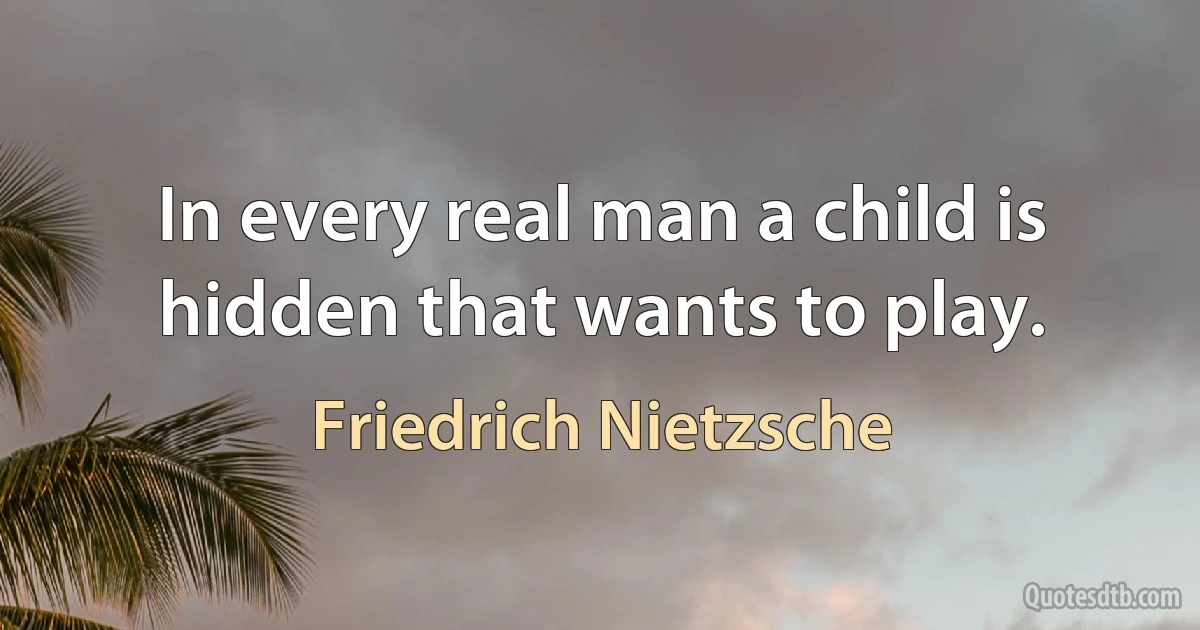 In every real man a child is hidden that wants to play. (Friedrich Nietzsche)