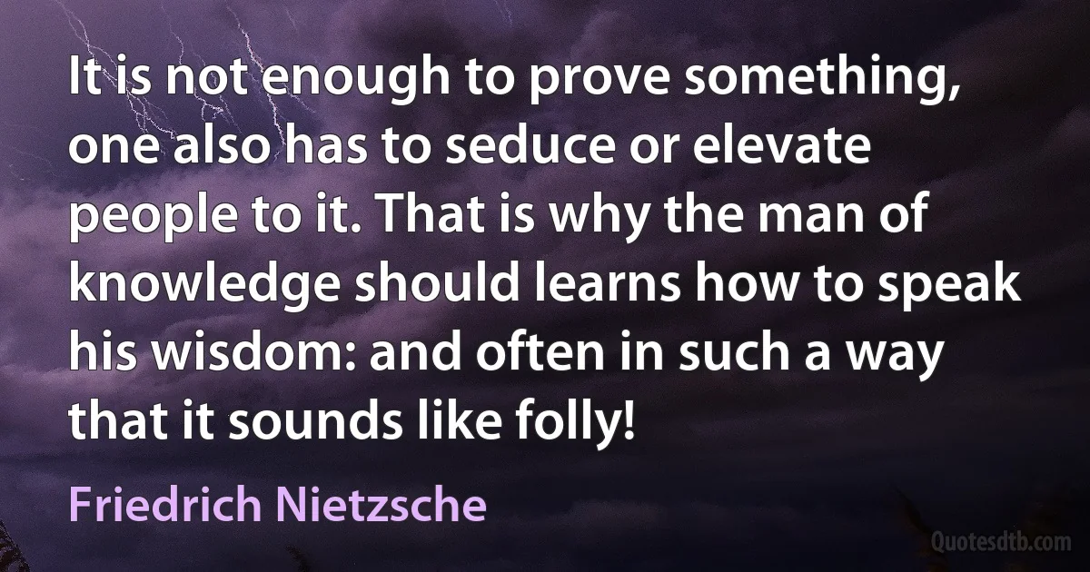 It is not enough to prove something, one also has to seduce or elevate people to it. That is why the man of knowledge should learns how to speak his wisdom: and often in such a way that it sounds like folly! (Friedrich Nietzsche)