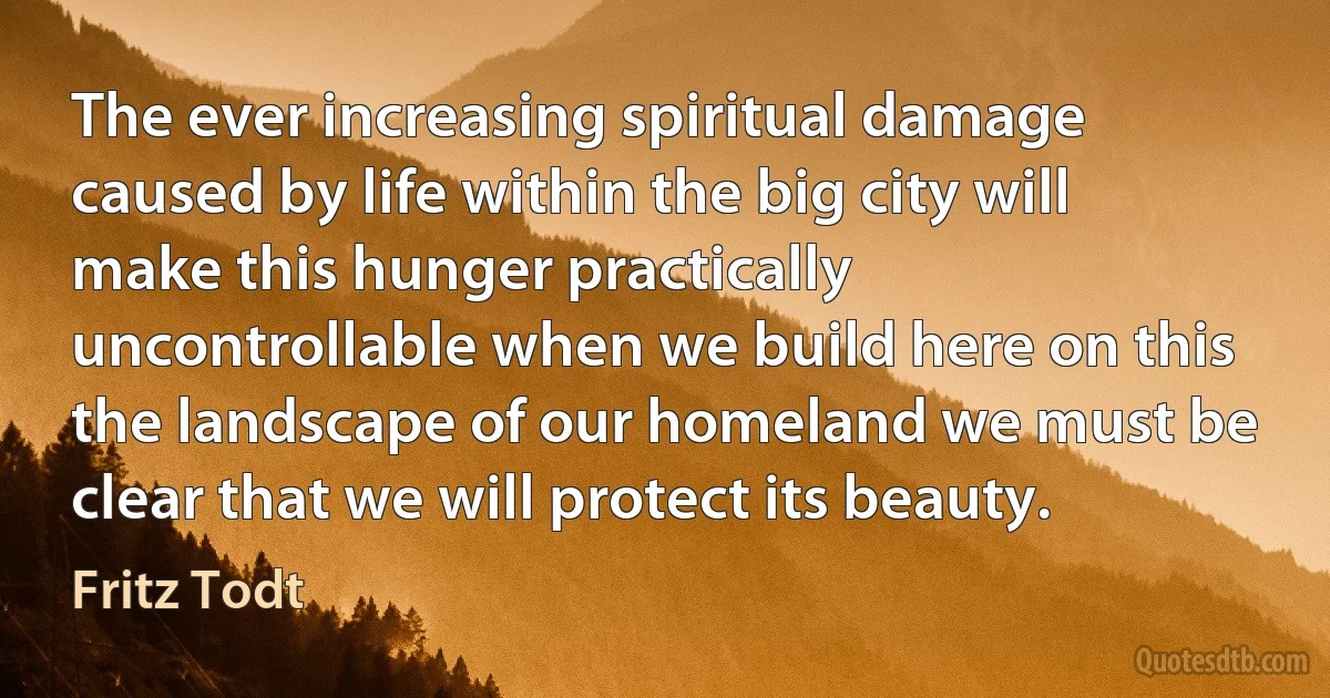 The ever increasing spiritual damage caused by life within the big city will make this hunger practically uncontrollable when we build here on this the landscape of our homeland we must be clear that we will protect its beauty. (Fritz Todt)