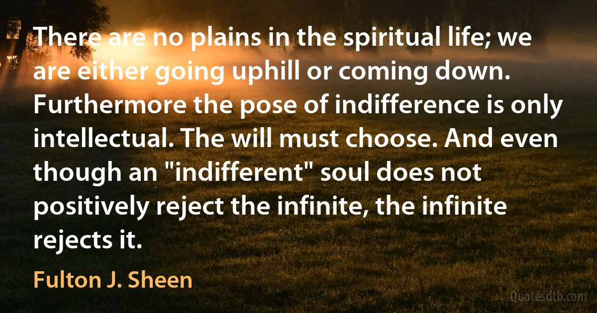 There are no plains in the spiritual life; we are either going uphill or coming down. Furthermore the pose of indifference is only intellectual. The will must choose. And even though an "indifferent" soul does not positively reject the infinite, the infinite rejects it. (Fulton J. Sheen)