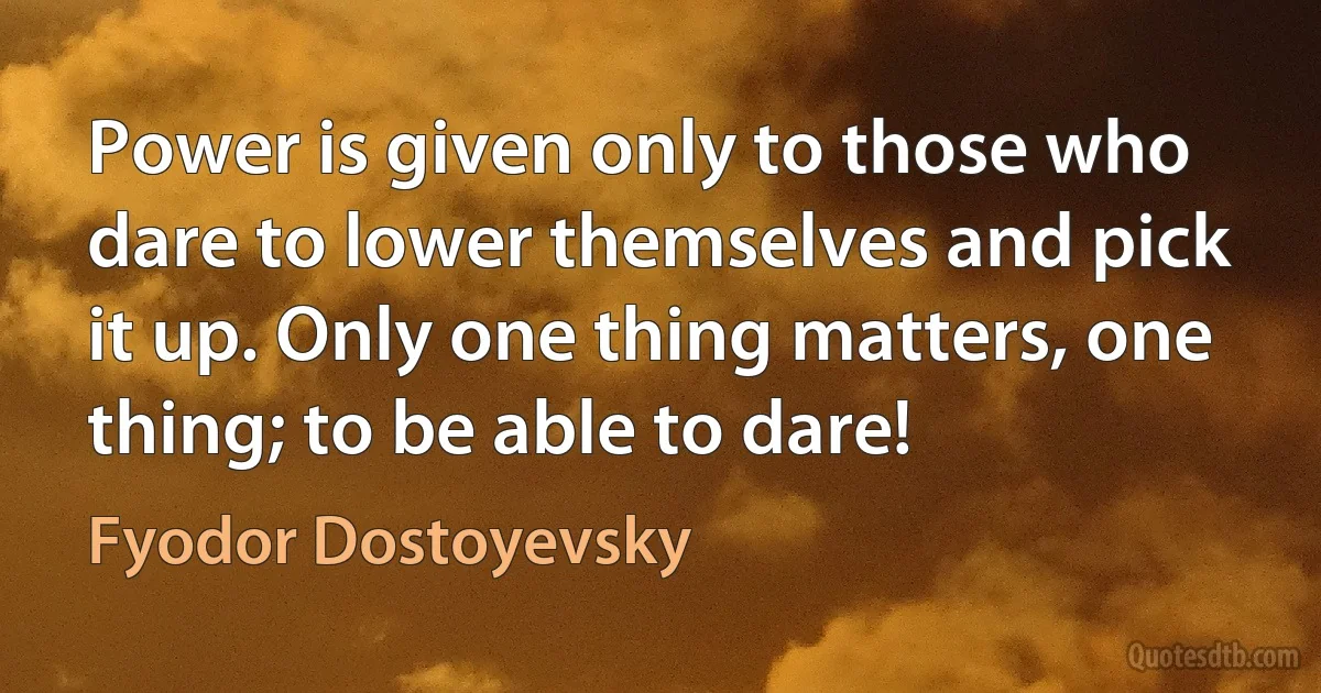 Power is given only to those who dare to lower themselves and pick it up. Only one thing matters, one thing; to be able to dare! (Fyodor Dostoyevsky)