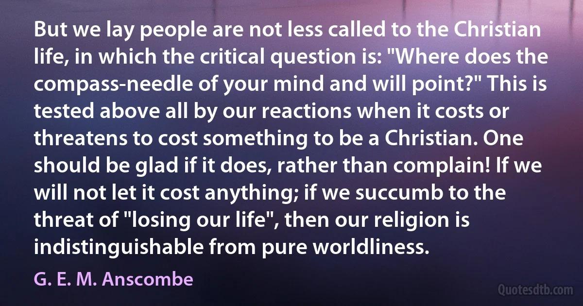 But we lay people are not less called to the Christian life, in which the critical question is: "Where does the compass-needle of your mind and will point?" This is tested above all by our reactions when it costs or threatens to cost something to be a Christian. One should be glad if it does, rather than complain! If we will not let it cost anything; if we succumb to the threat of "losing our life", then our religion is indistinguishable from pure worldliness. (G. E. M. Anscombe)