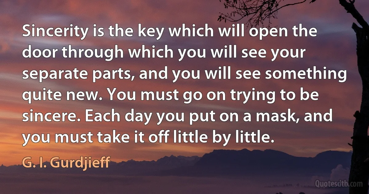 Sincerity is the key which will open the door through which you will see your separate parts, and you will see something quite new. You must go on trying to be sincere. Each day you put on a mask, and you must take it off little by little. (G. I. Gurdjieff)