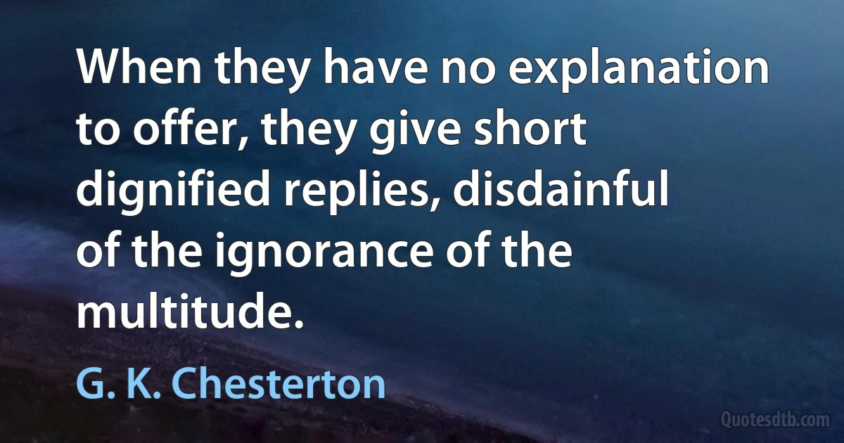 When they have no explanation to offer, they give short dignified replies, disdainful of the ignorance of the multitude. (G. K. Chesterton)