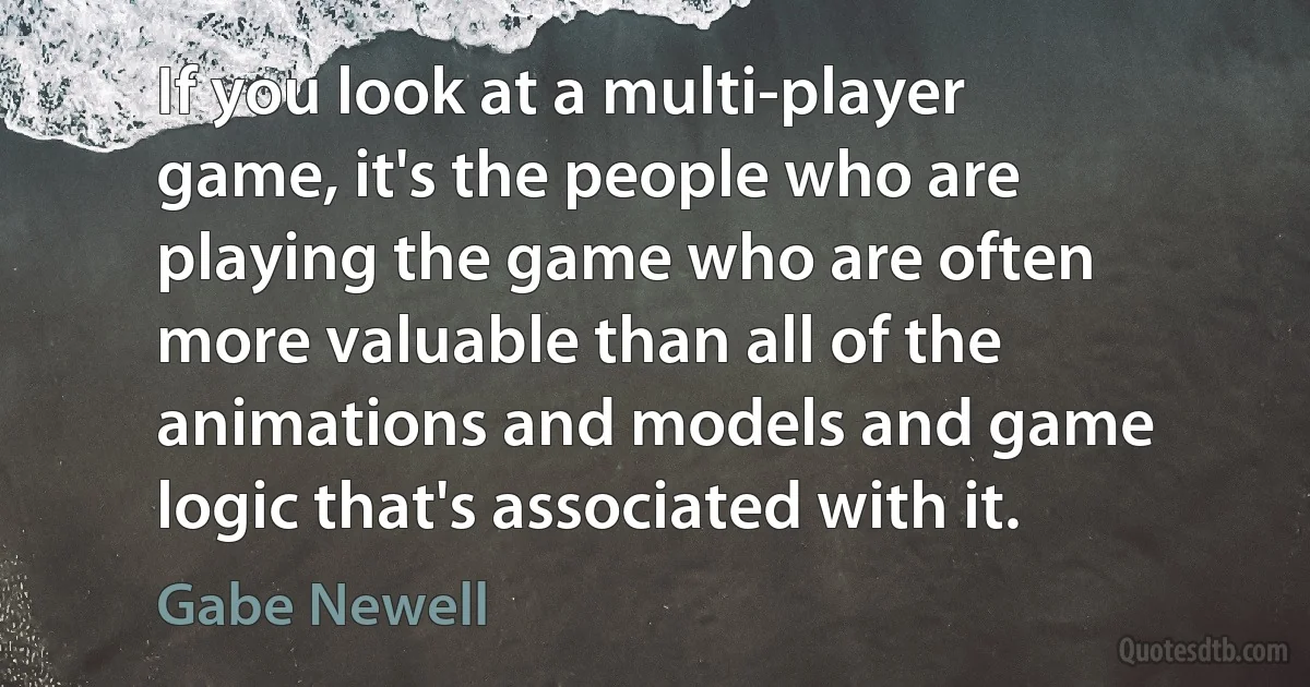 If you look at a multi-player game, it's the people who are playing the game who are often more valuable than all of the animations and models and game logic that's associated with it. (Gabe Newell)