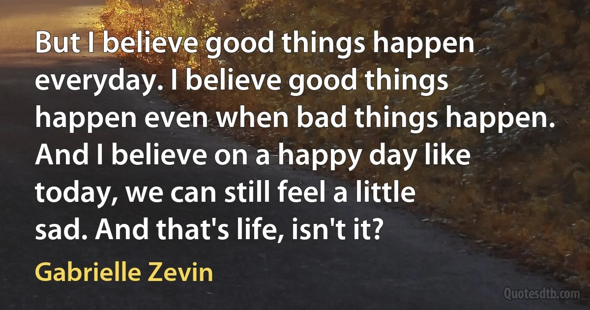 But I believe good things happen everyday. I believe good things happen even when bad things happen. And I believe on a happy day like today, we can still feel a little sad. And that's life, isn't it? (Gabrielle Zevin)