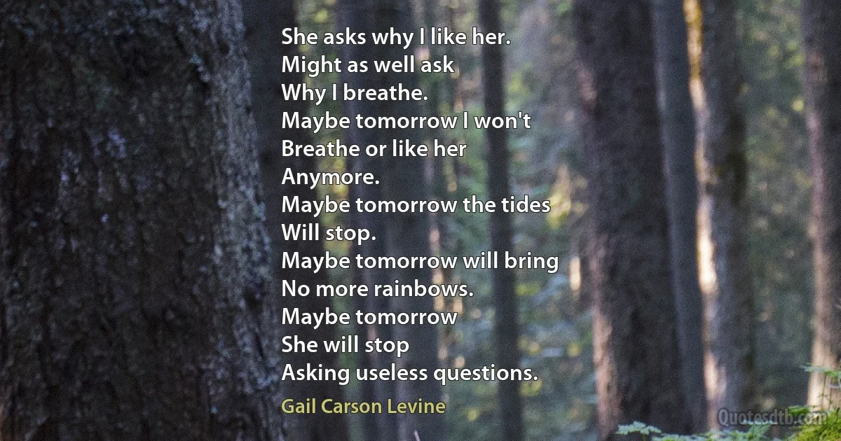 She asks why I like her.
Might as well ask
Why I breathe.
Maybe tomorrow I won't
Breathe or like her
Anymore.
Maybe tomorrow the tides
Will stop.
Maybe tomorrow will bring
No more rainbows.
Maybe tomorrow
She will stop
Asking useless questions. (Gail Carson Levine)