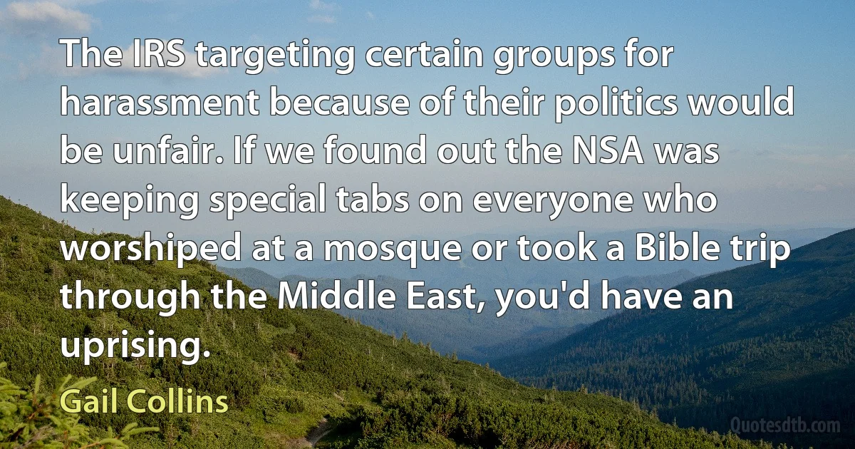 The IRS targeting certain groups for harassment because of their politics would be unfair. If we found out the NSA was keeping special tabs on everyone who worshiped at a mosque or took a Bible trip through the Middle East, you'd have an uprising. (Gail Collins)