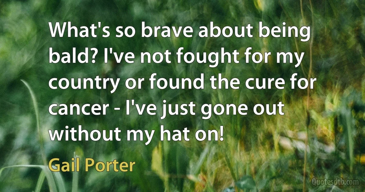 What's so brave about being bald? I've not fought for my country or found the cure for cancer - I've just gone out without my hat on! (Gail Porter)