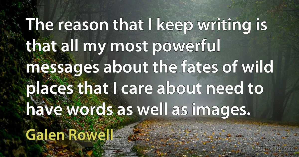 The reason that I keep writing is that all my most powerful messages about the fates of wild places that I care about need to have words as well as images. (Galen Rowell)