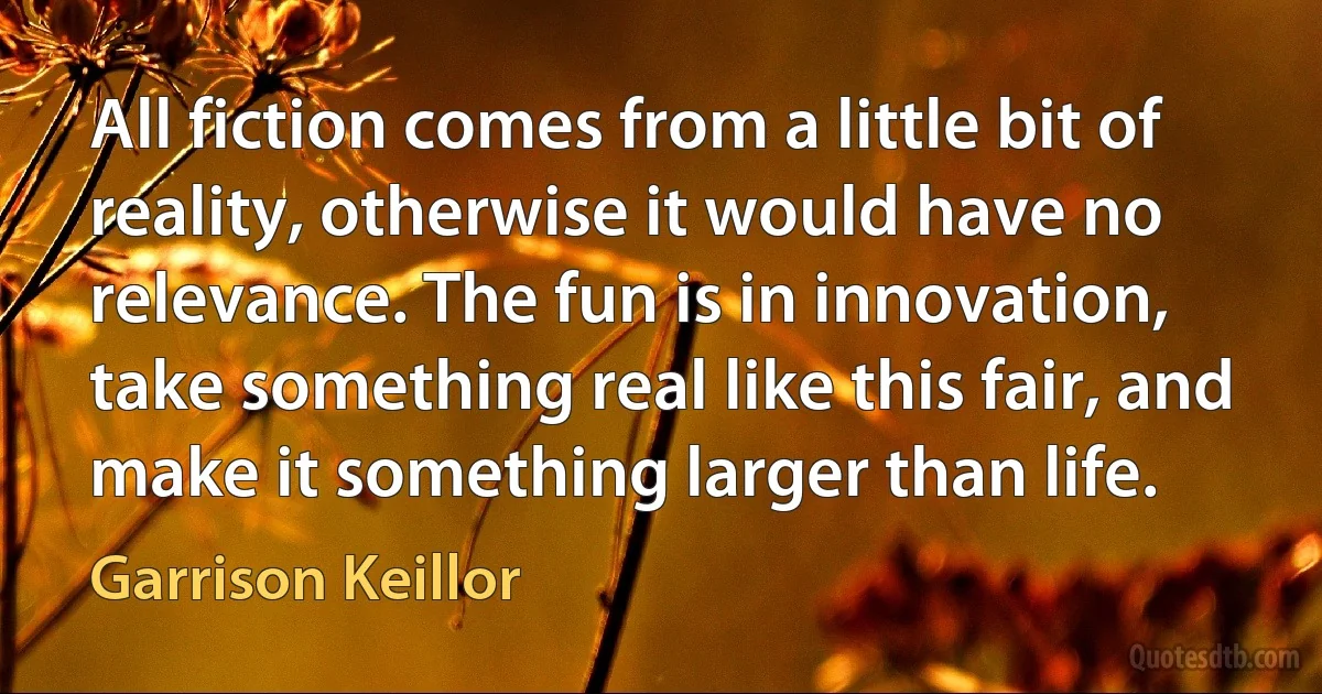 All fiction comes from a little bit of reality, otherwise it would have no relevance. The fun is in innovation, take something real like this fair, and make it something larger than life. (Garrison Keillor)