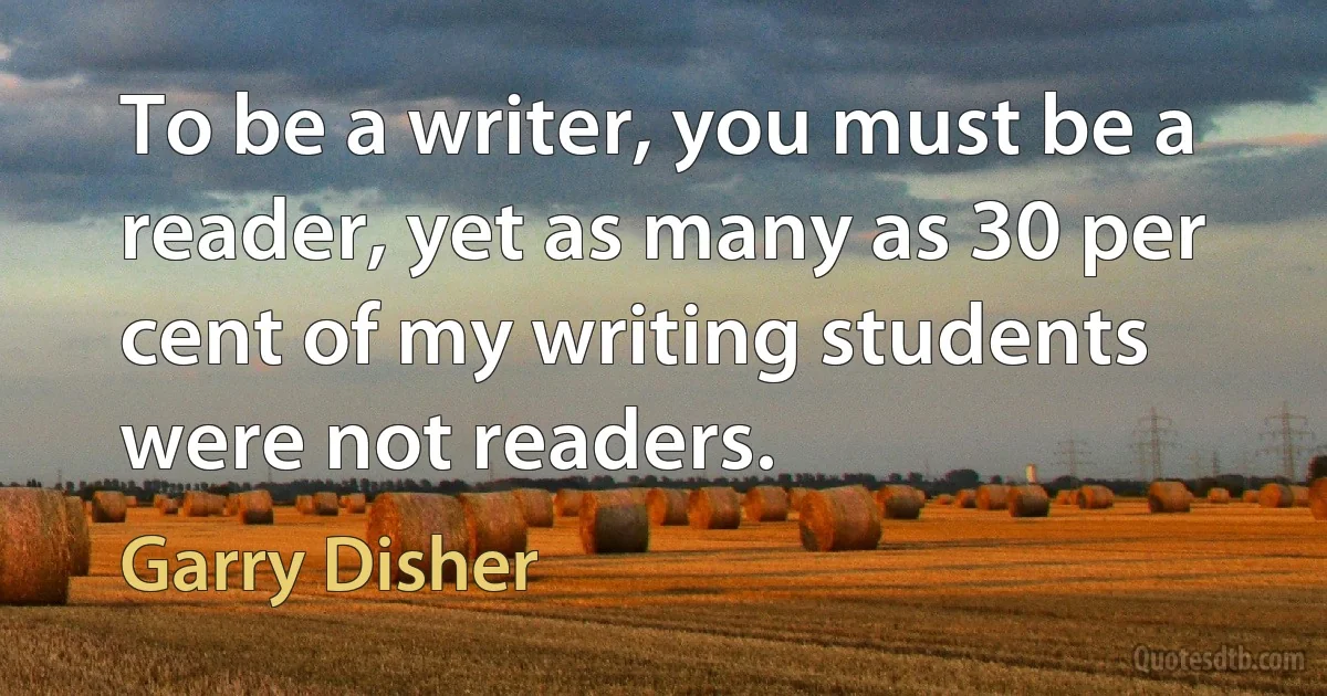 To be a writer, you must be a reader, yet as many as 30 per cent of my writing students were not readers. (Garry Disher)