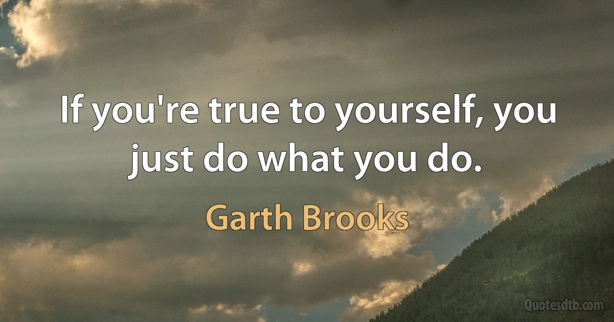 If you're true to yourself, you just do what you do. (Garth Brooks)