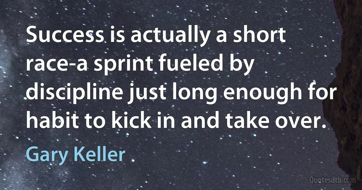 Success is actually a short race-a sprint fueled by discipline just long enough for habit to kick in and take over. (Gary Keller)