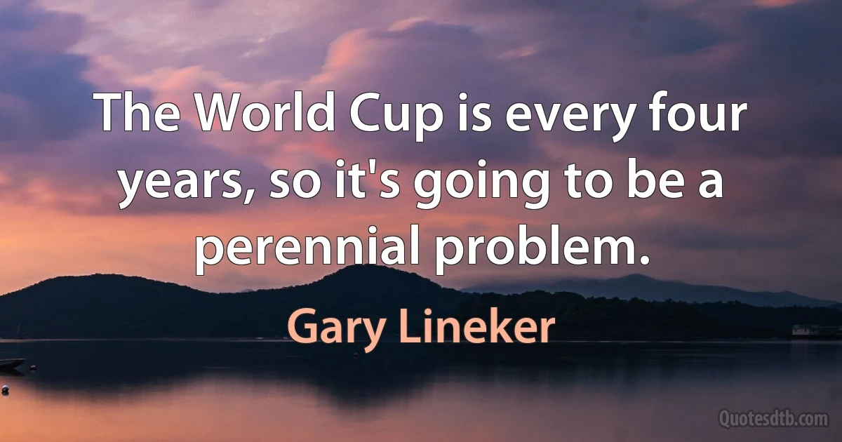 The World Cup is every four years, so it's going to be a perennial problem. (Gary Lineker)