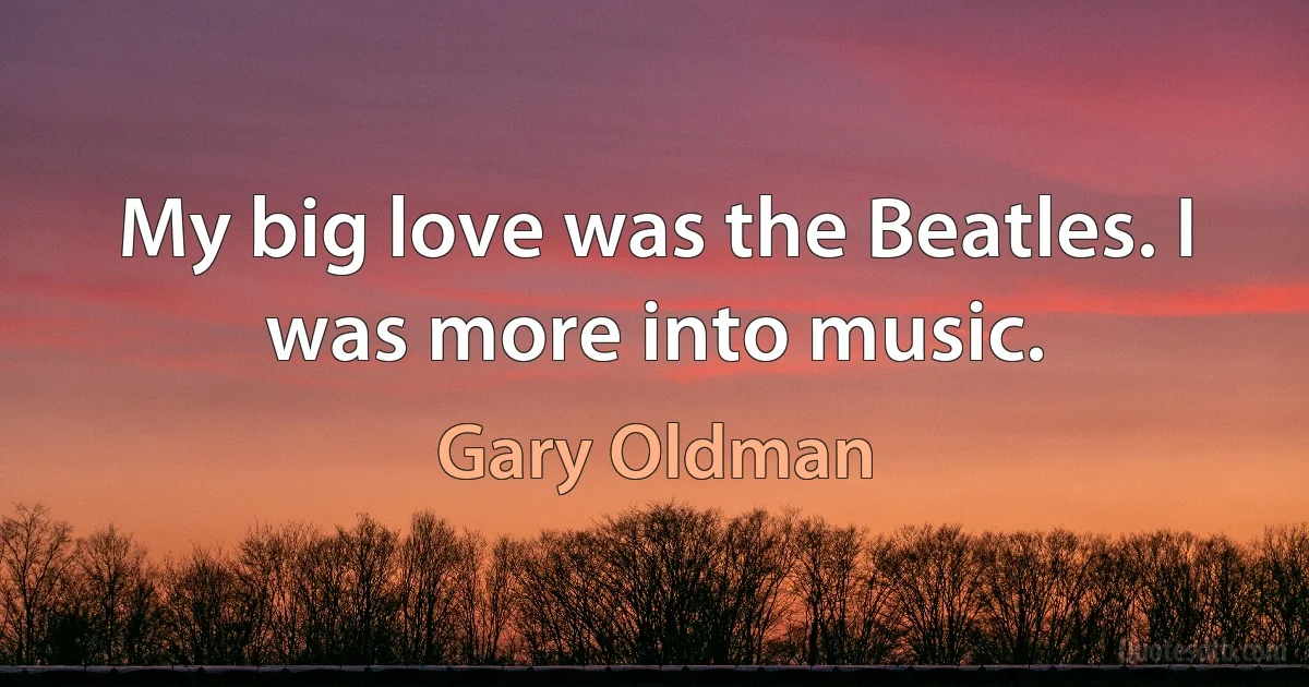 My big love was the Beatles. I was more into music. (Gary Oldman)