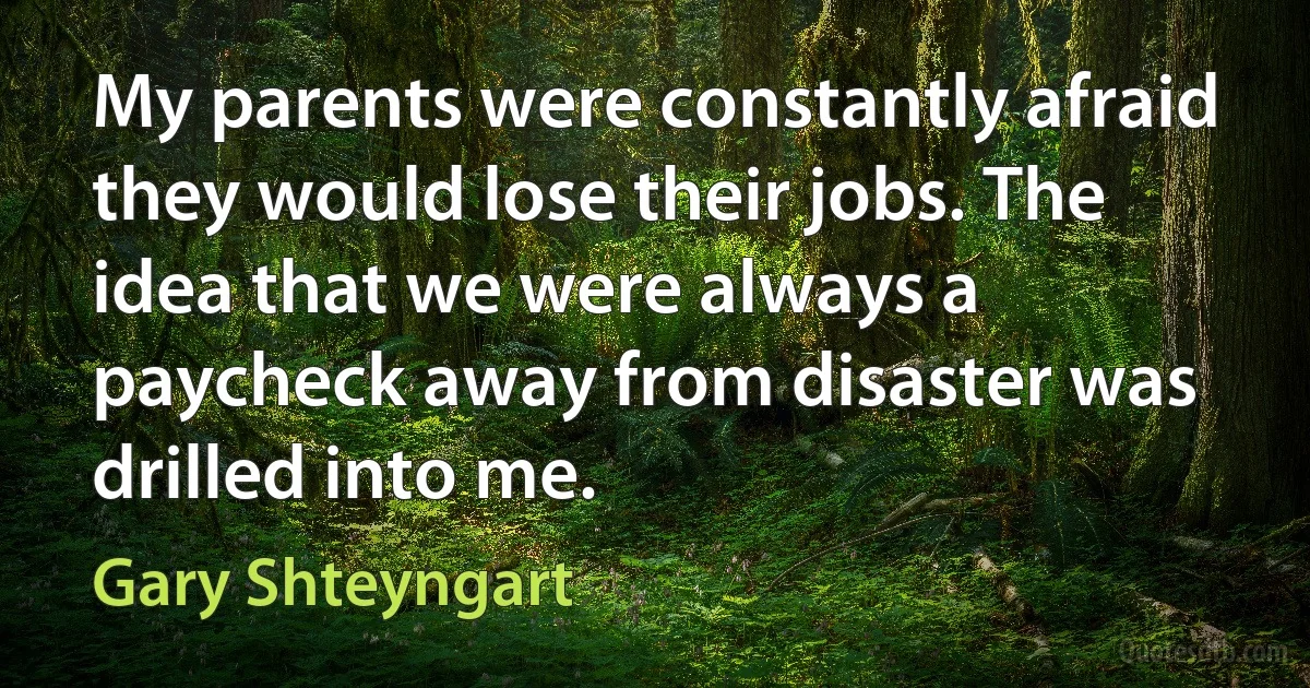 My parents were constantly afraid they would lose their jobs. The idea that we were always a paycheck away from disaster was drilled into me. (Gary Shteyngart)