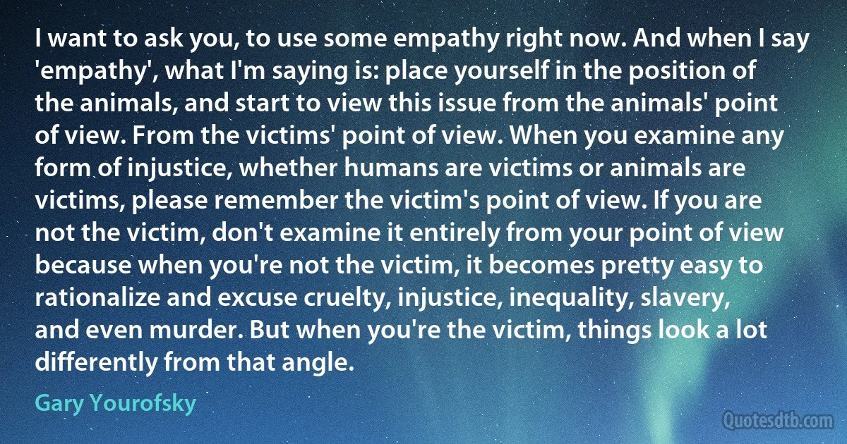 I want to ask you, to use some empathy right now. And when I say 'empathy', what I'm saying is: place yourself in the position of the animals, and start to view this issue from the animals' point of view. From the victims' point of view. When you examine any form of injustice, whether humans are victims or animals are victims, please remember the victim's point of view. If you are not the victim, don't examine it entirely from your point of view because when you're not the victim, it becomes pretty easy to rationalize and excuse cruelty, injustice, inequality, slavery, and even murder. But when you're the victim, things look a lot differently from that angle. (Gary Yourofsky)