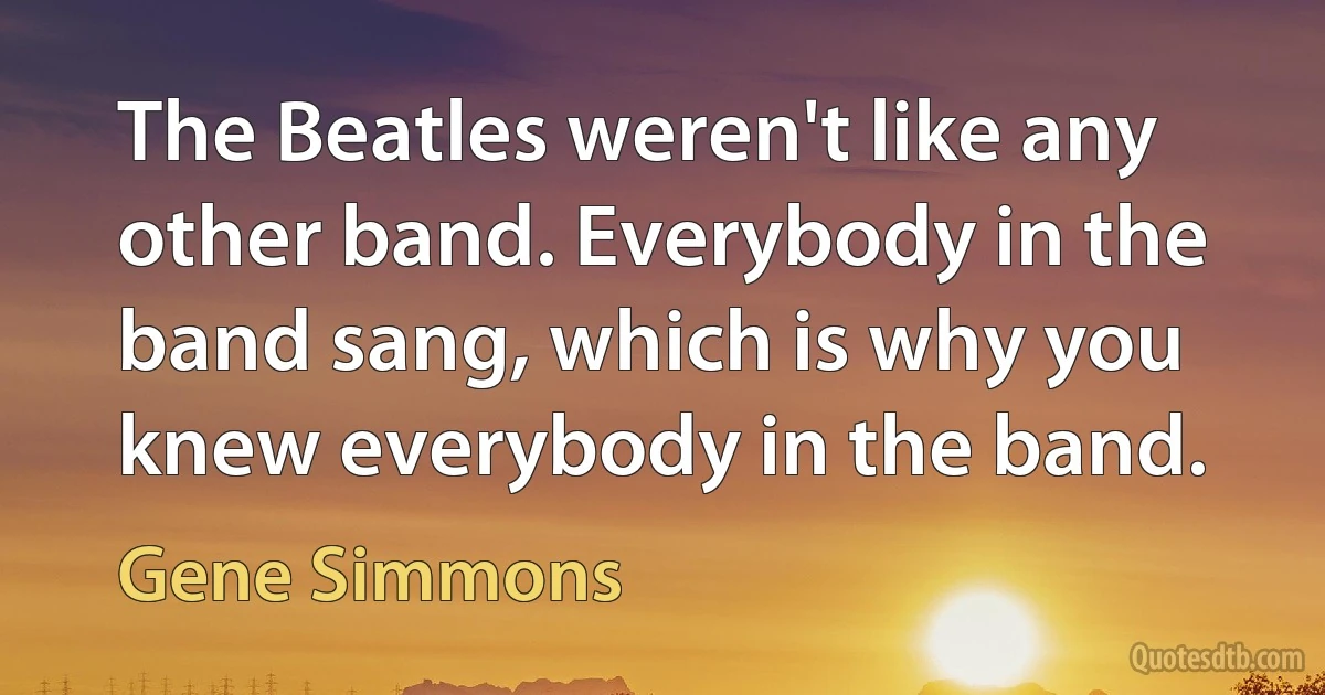 The Beatles weren't like any other band. Everybody in the band sang, which is why you knew everybody in the band. (Gene Simmons)