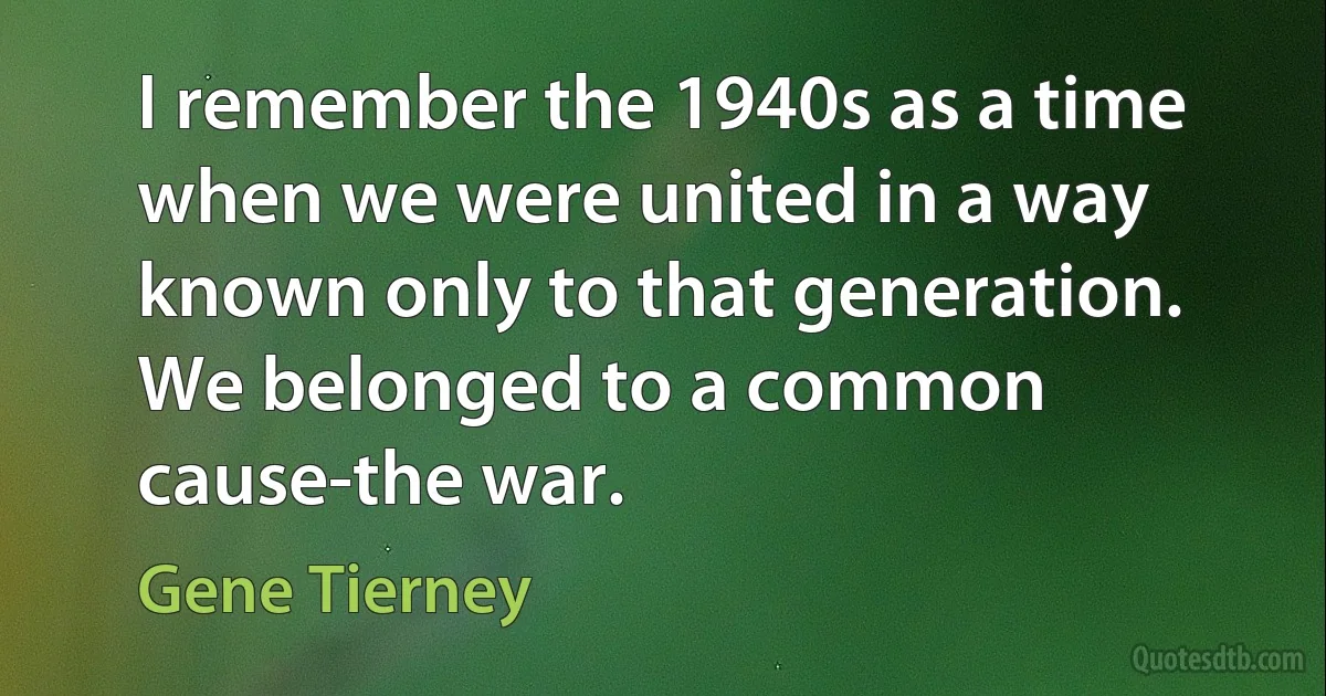 I remember the 1940s as a time when we were united in a way known only to that generation. We belonged to a common cause-the war. (Gene Tierney)