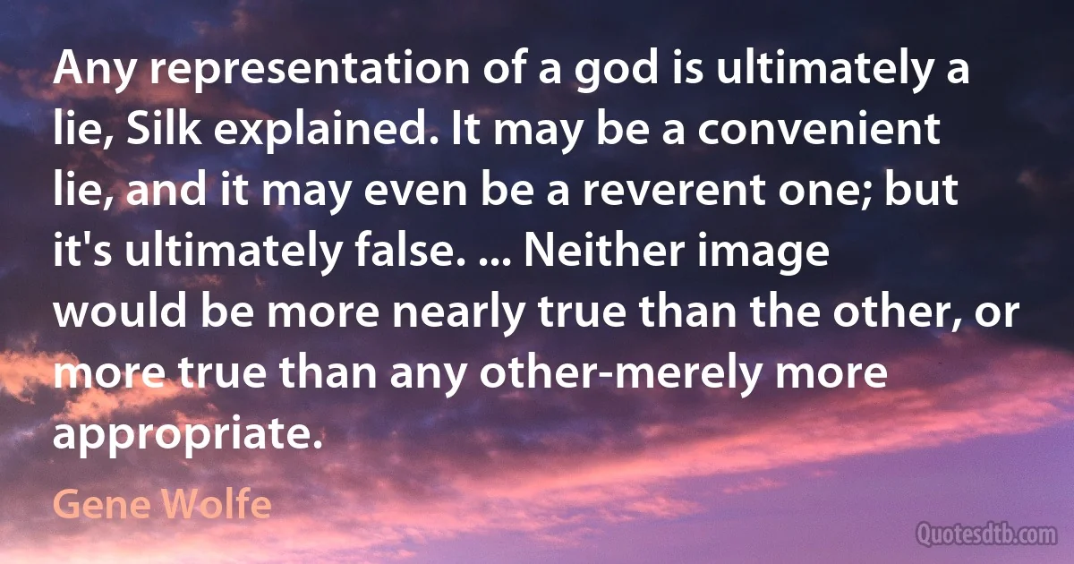 Any representation of a god is ultimately a lie, Silk explained. It may be a convenient lie, and it may even be a reverent one; but it's ultimately false. ... Neither image would be more nearly true than the other, or more true than any other-merely more appropriate. (Gene Wolfe)