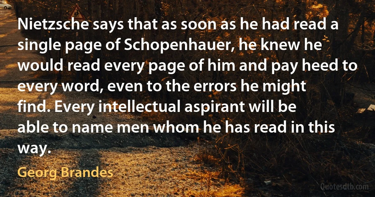 Nietzsche says that as soon as he had read a single page of Schopenhauer, he knew he would read every page of him and pay heed to every word, even to the errors he might find. Every intellectual aspirant will be able to name men whom he has read in this way. (Georg Brandes)