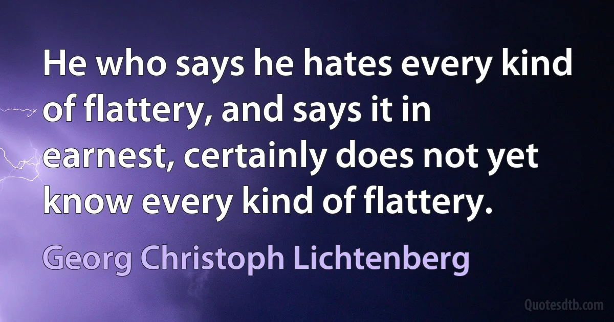 He who says he hates every kind of flattery, and says it in earnest, certainly does not yet know every kind of flattery. (Georg Christoph Lichtenberg)