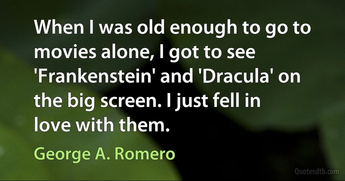 When I was old enough to go to movies alone, I got to see 'Frankenstein' and 'Dracula' on the big screen. I just fell in love with them. (George A. Romero)