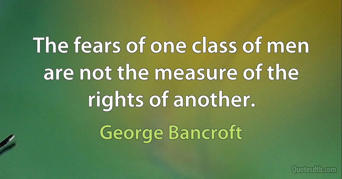 The fears of one class of men are not the measure of the rights of another. (George Bancroft)