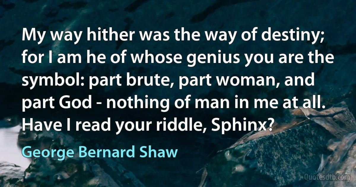 My way hither was the way of destiny; for I am he of whose genius you are the symbol: part brute, part woman, and part God - nothing of man in me at all. Have I read your riddle, Sphinx? (George Bernard Shaw)