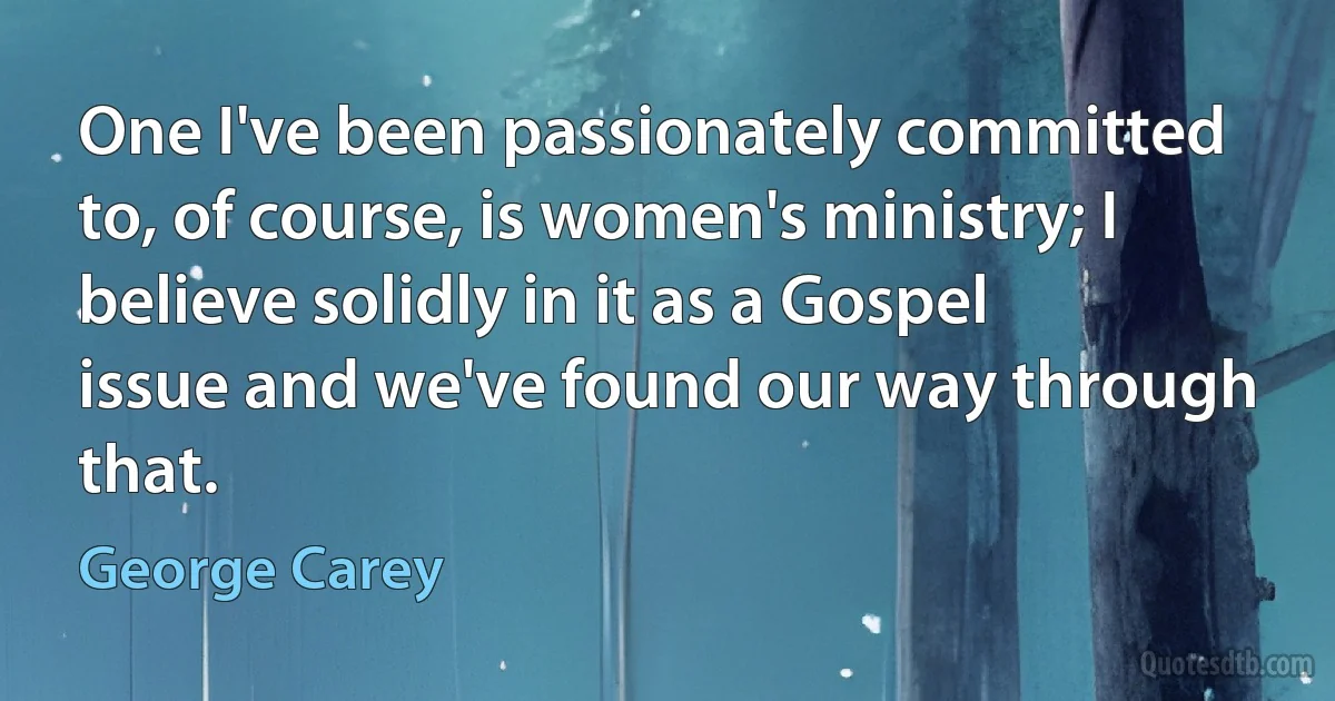 One I've been passionately committed to, of course, is women's ministry; I believe solidly in it as a Gospel issue and we've found our way through that. (George Carey)