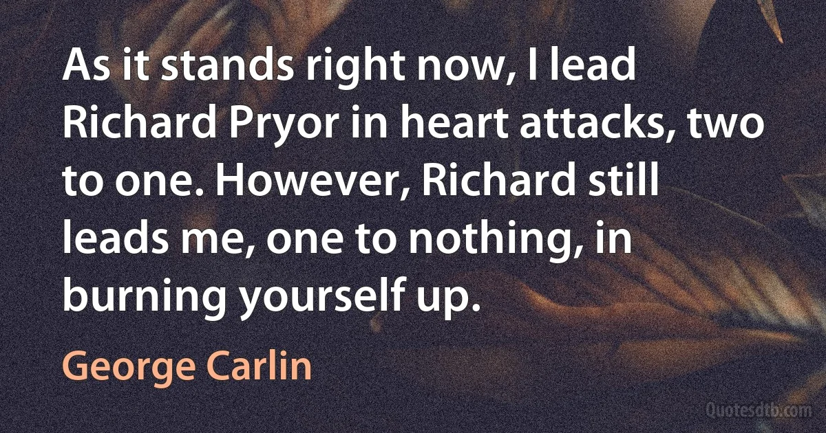 As it stands right now, I lead Richard Pryor in heart attacks, two to one. However, Richard still leads me, one to nothing, in burning yourself up. (George Carlin)