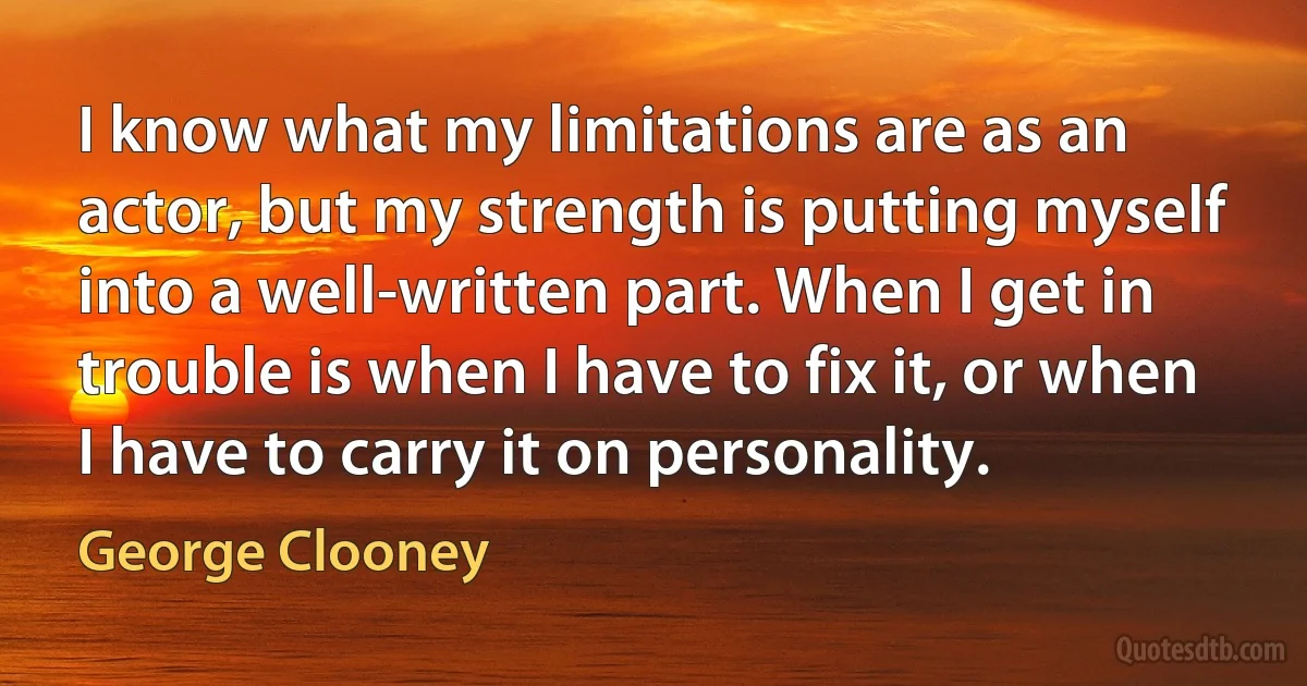 I know what my limitations are as an actor, but my strength is putting myself into a well-written part. When I get in trouble is when I have to fix it, or when I have to carry it on personality. (George Clooney)