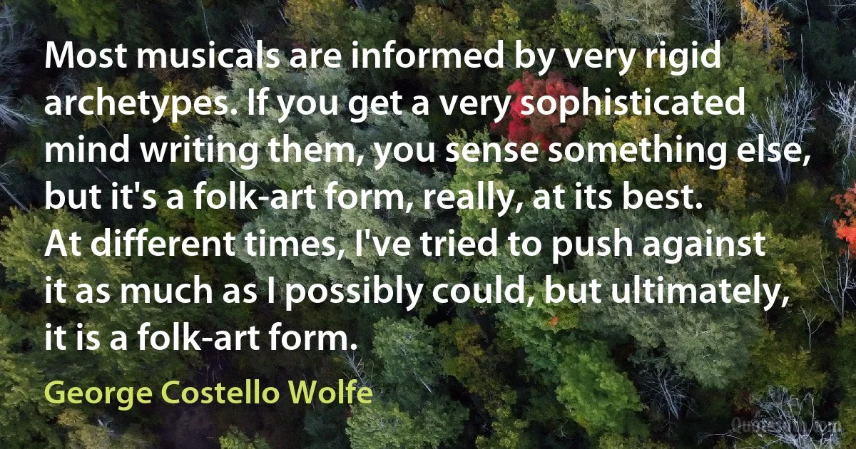 Most musicals are informed by very rigid archetypes. If you get a very sophisticated mind writing them, you sense something else, but it's a folk-art form, really, at its best. At different times, I've tried to push against it as much as I possibly could, but ultimately, it is a folk-art form. (George Costello Wolfe)