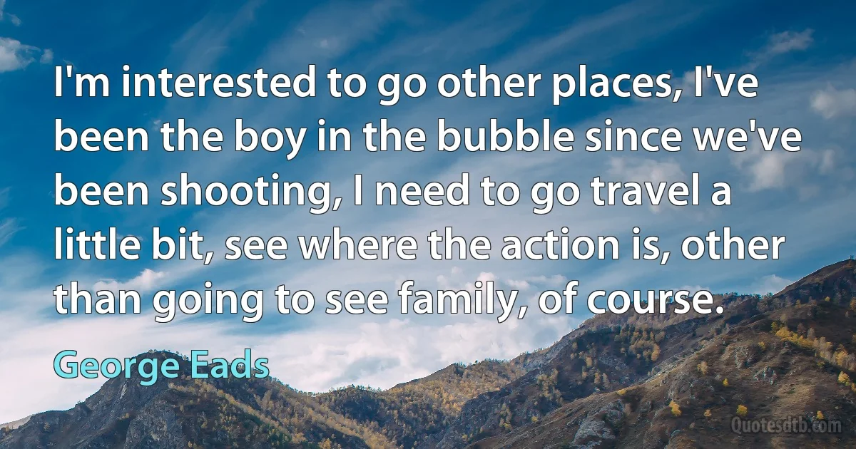 I'm interested to go other places, I've been the boy in the bubble since we've been shooting, I need to go travel a little bit, see where the action is, other than going to see family, of course. (George Eads)