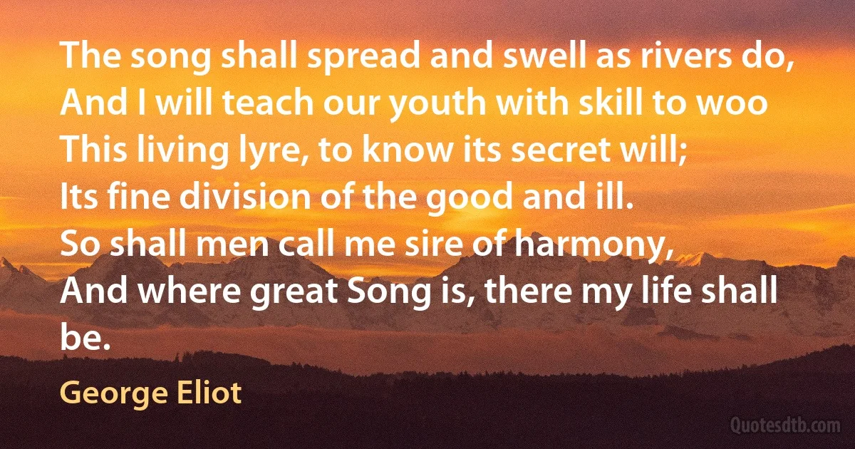 The song shall spread and swell as rivers do,
And I will teach our youth with skill to woo
This living lyre, to know its secret will;
Its fine division of the good and ill.
So shall men call me sire of harmony,
And where great Song is, there my life shall be. (George Eliot)