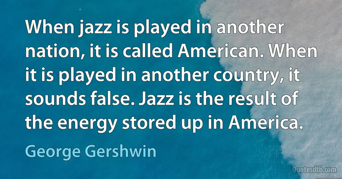 When jazz is played in another nation, it is called American. When it is played in another country, it sounds false. Jazz is the result of the energy stored up in America. (George Gershwin)