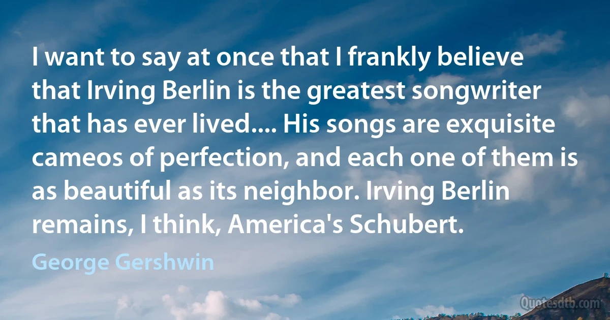 I want to say at once that I frankly believe that Irving Berlin is the greatest songwriter that has ever lived.... His songs are exquisite cameos of perfection, and each one of them is as beautiful as its neighbor. Irving Berlin remains, I think, America's Schubert. (George Gershwin)