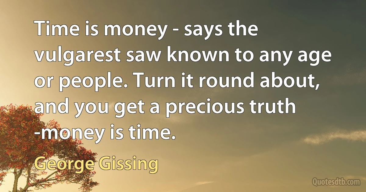 Time is money - says the vulgarest saw known to any age or people. Turn it round about, and you get a precious truth -money is time. (George Gissing)