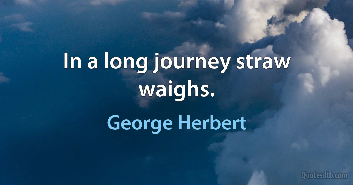 In a long journey straw waighs. (George Herbert)