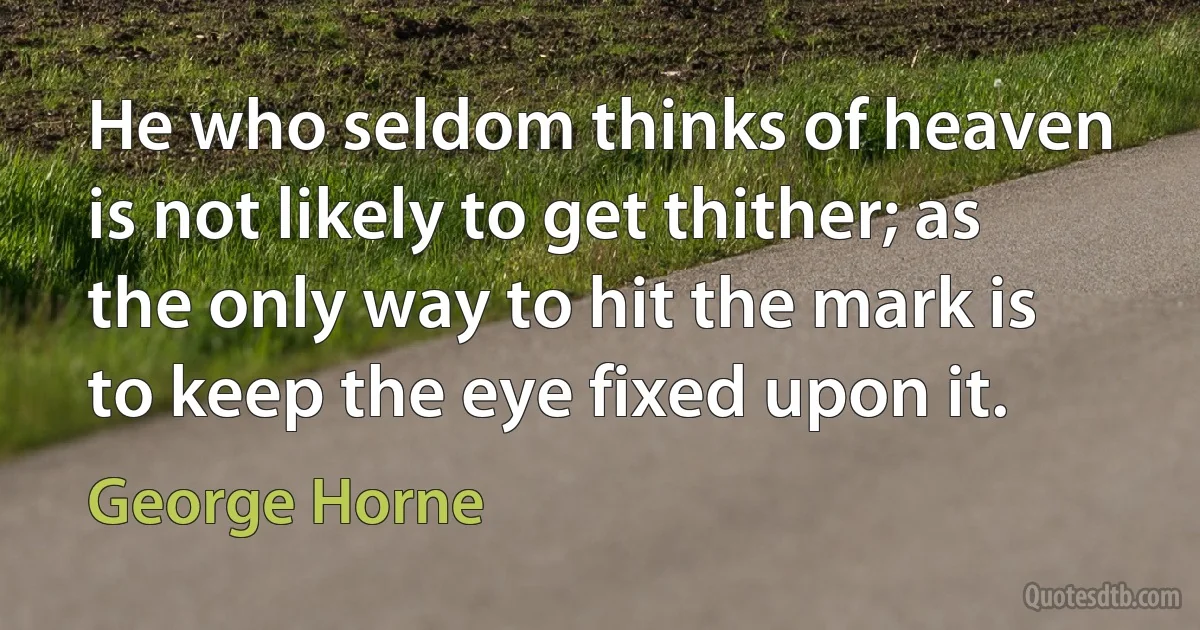 He who seldom thinks of heaven is not likely to get thither; as the only way to hit the mark is to keep the eye fixed upon it. (George Horne)