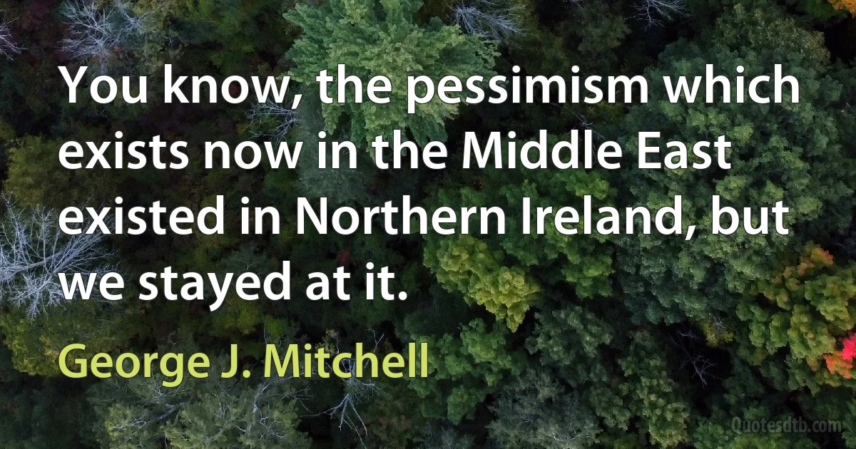 You know, the pessimism which exists now in the Middle East existed in Northern Ireland, but we stayed at it. (George J. Mitchell)