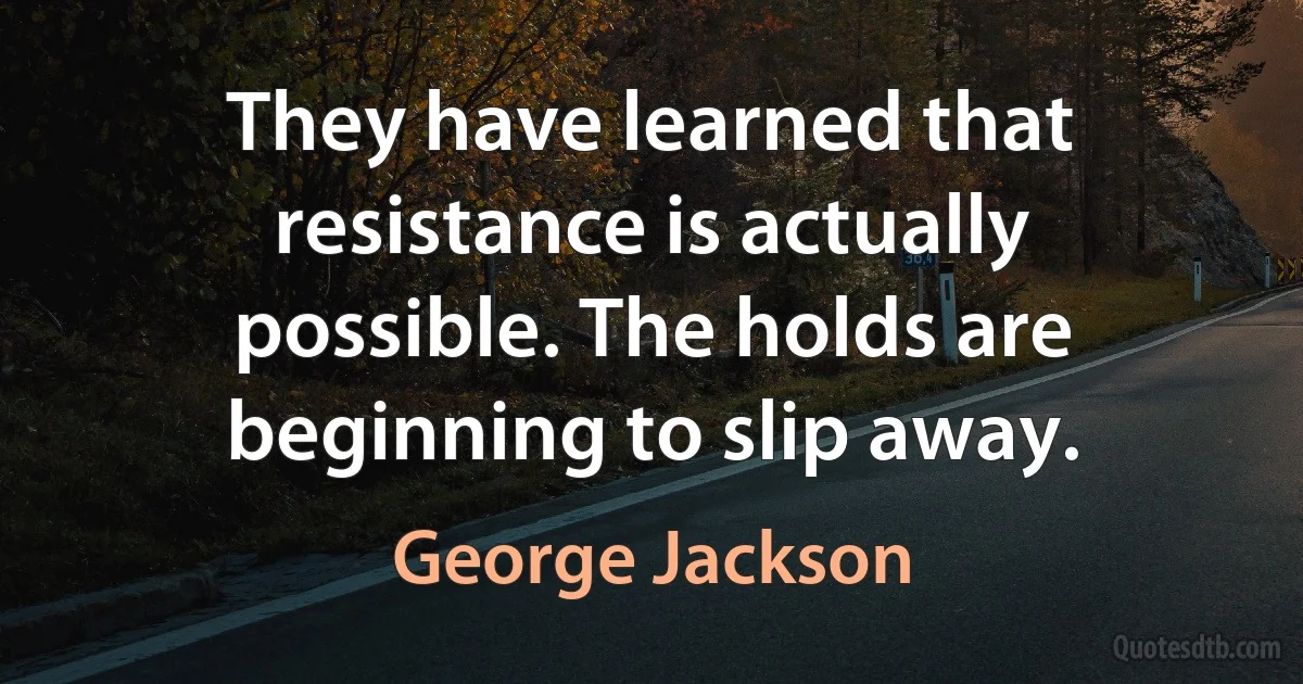 They have learned that resistance is actually possible. The holds are beginning to slip away. (George Jackson)